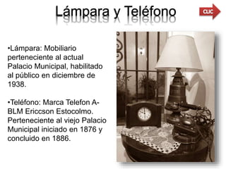 Lámpara y Teléfono
•Lámpara: Mobiliario
perteneciente al actual
Palacio Municipal, habilitado
al público en diciembre de
1938.
•Teléfono: Marca Telefon A-
BLM Ericcson Estocolmo.
Perteneciente al viejo Palacio
Municipal iniciado en 1876 y
concluido en 1886.
 