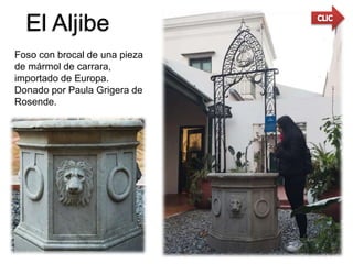 El Aljibe
Foso con brocal de una pieza
de mármol de carrara,
importado de Europa.
Donado por Paula Grigera de
Rosende.
 