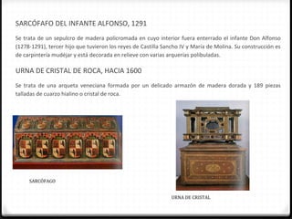 SARCÓFAFO DEL INFANTE ALFONSO, 1291
Se trata de un sepulcro de madera policromada en cuyo interior fuera enterrado el infante Don Alfonso
(1278-1291), tercer hijo que tuvieron los reyes de Castilla Sancho IV y María de Molina. Su construcción es
de carpintería mudéjar y está decorada en relieve con varias arquerías polibuladas.

URNA DE CRISTAL DE ROCA, HACIA 1600
Se trata de una arqueta veneciana formada por un delicado armazón de madera dorada y 189 piezas
talladas de cuarzo hialino o cristal de roca.




     SARCÓFAGO


                                                              URNA DE CRISTAL
 