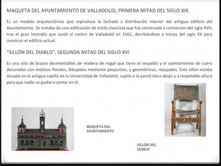 MAQUETA DEL AYUNTAMIENTO DE VALLADOLID, PRIMERA MITAD DEL SIGLO XIX.
Es un modelo arquitectónico que reproduce la fachada y distribución interior del antiguo edificio del
Ayuntamiento. Se trataba de una edificación de estilo clasicista que fue construida a comienzos del siglo XVII,
tras el gran incendio que asoló el centro de Valladolid en 1561, derribándose a inicios del siglo XX para
construir el edificio actual.

“SILLÓN DEL DIABLO”, SEGUNDA MITAD DEL SIGLO XVI
Es una silla de brazos desmontables de madera de nogal que tiene el respaldo y el asentamiento de cuero
decorados con motivos florales, dibujados mediante pespuntes, y geométricos, repujados. Este sillón estaba
situado en la antigua capilla de la Universidad de Valladolid, sujeto a la pared boca abajo y a respetable altura
para que nadie se pudiera sentar en él.




                                           MAQUETA DEL
                                           AYUNTAMIENTO


                                                                       SILLÓN DEL
                                                                       DIABLO
 