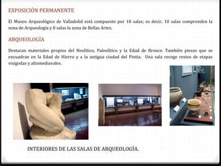 EXPOSICIÓN PERMANENTE
El Museo Arqueológico de Valladolid está compuesto por 18 salas; es decir, 10 salas comprenden la
zona de Arqueología y 8 salas la zona de Bellas Artes.

ARQUEOLOGÍA
Destacan materiales propios del Neolítico, Paleolítico y la Edad de Bronce. También piezas que se
encuadran en la Edad de Hierro y a la antigua ciudad del Pintia. Una sala recoge restos de etapas
visigodas y altomediavales.




         INTERIORES DE LAS SALAS DE ARQUEOLOGÍA.
 