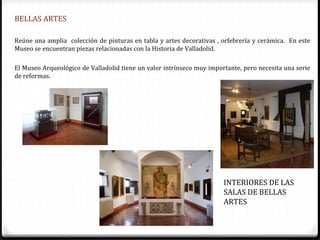 BELLAS ARTES

Reúne una amplia colección de pinturas en tabla y artes decorativas , orfebrería y cerámica. En este
Museo se encuentran piezas relacionadas con la Historia de Valladolid.

El Museo Arqueológico de Valladolid tiene un valor intrínseco muy importante, pero necesita una serie
de reformas.




                                                                       INTERIORES DE LAS
                                                                       SALAS DE BELLAS
                                                                       ARTES
 