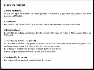 EL TURISTA CULTURAL

a) Perfil del turista.
Se dan dos tipos de turistas: los investigadores y estudiantes y por otro lado, familias con hijos
pequeños y IMSERSO.

b) Motivación.
Dos motivos: por indicación de un turista anterior o por conocer las colecciones del Museo.

c) Estacionalidad.
Es variable dependiendo del tipo de turista que esté interesado en visitar el Museo Arqueológico de
Valladolid.

d) Fortalezas y Debilidades (DAFO).
La debilidad se encuentra en que es un museo que está anticuado y se necesita reformar pero con la
crisis económica no se puede llevar a cabo las reformas necesarias.
La fortaleza se establece en la amplia colección que tiene este museo.
Este museo podría ser un emblema de la ciudad de Valladolid.

e) Satisfacción del turista
Los turistas salen muy satisfechos a la salida del museo.
 