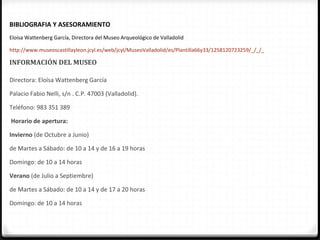 BIBLIOGRAFIA Y ASESORAMIENTO
Eloísa Wattenberg García, Directora del Museo Arqueológico de Valladolid

http://www.museoscastillayleon.jcyl.es/web/jcyl/MuseoValladolid/es/Plantilla66y33/1258120723259/_/_/_

INFORMACIÓN DEL MUSEO

Directora: Eloísa Wattenberg García

Palacio Fabio Nelli, s/n . C.P. 47003 (Valladolid).

Teléfono: 983 351 389

Horario de apertura:

Invierno (de Octubre a Junio)

de Martes a Sábado: de 10 a 14 y de 16 a 19 horas

Domingo: de 10 a 14 horas

Verano (de Julio a Septiembre)

de Martes a Sábado: de 10 a 14 y de 17 a 20 horas

Domingo: de 10 a 14 horas
 