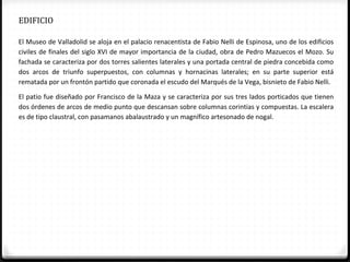 EDIFICIO

El Museo de Valladolid se aloja en el palacio renacentista de Fabio Nelli de Espinosa, uno de los edificios
civiles de finales del siglo XVI de mayor importancia de la ciudad, obra de Pedro Mazuecos el Mozo. Su
fachada se caracteriza por dos torres salientes laterales y una portada central de piedra concebida como
dos arcos de triunfo superpuestos, con columnas y hornacinas laterales; en su parte superior está
rematada por un frontón partido que coronada el escudo del Marqués de la Vega, bisnieto de Fabio Nelli.

El patio fue diseñado por Francisco de la Maza y se caracteriza por sus tres lados porticados que tienen
dos órdenes de arcos de medio punto que descansan sobre columnas corintias y compuestas. La escalera
es de tipo claustral, con pasamanos abalaustrado y un magnífico artesonado de nogal.
 