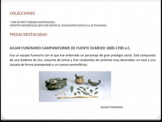 COLECCIONES

* SON DE MUY VARIADA NATURALEZA
•EXISTEN MATERIALES QUE VAN DESDE EL PALEOLITICO HASTA LA ACTUALIDAD.


PIEZAS DESTACADAS


AJUAR FUNERARIO CAMPANIFORME DE FUENTE OLMEDO 1800-1700 a.C.
Fue un equipo funerario con el que fue enterrado un personaje de gran prestigio social. Está compuesto
de una diadema de oro, conjunto de armas y tres recipientes de cerámica muy decorados: un vaso y una
cazuela de forma acampanada y un cuenco semiesférico.




                                                                AJUAR FUNERARIO
 