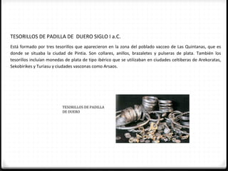 TESORILLOS DE PADILLA DE DUERO SIGLO I a.C.
Está formado por tres tesorillos que aparecieron en la zona del poblado vacceo de Las Quintanas, que es
donde se situaba la ciudad de Pintia. Son collares, anillos, brazaletes y pulseras de plata. También los
tesorillos incluían monedas de plata de tipo ibérico que se utilizaban en ciudades celtiberas de Arekoratas,
Sekobirikes y Turiasu y ciudades vasconas como Arsaos.




                          TESORILLOS DE PADILLA
                          DE DUERO
 