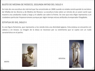 BUSTO DE MEDINA DE RIOSECO, SEGUNDA MITAD DEL SIGLO II
Se trata de una escultura de mármol que fue encontrada en 1868 cuando se estaba construyendo la carretera
de Villalba de los Alcores y de Medina de Rioseco. La escultura trata sobre un retrato de un joven varón que
muestra una sotabarba rizada y largo y el cabello cae sobre la frente. Se cree que esta efigie representa a un
ciudadano particular hispanorromano aunque por algún tiempo estuvo atribuida al emperador Eliogábalo.

ESTATUA DE ISIS, SIGLO II
Es una figura femenina, que representa a Isis siendo ésta una divinidad egipcia. Esta estatua se encuentra sin
cabeza y sin brazos. La imagen de la diosa se reconoce por su vestimenta que se sujeta con un nudo
característico en el pecho.




                                                                     ESTATUA

  BUSTO
 