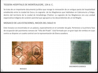 TESSERA HOSPITALIS DE MONTEALEGRE, 134 d. C.
Se trata de un importante documento jurídico que recoge la renovación de un antiguo pacto de hospitalidad
establecido entre la ciudad de Coca y la cognatio de los Magilancos que habitaban en Cabrumuria y Paligo,
dentro del territorio de la ciudad de Amallobriga (Tiedra). La cognatio de los Magilancos era una unidad
organizativa indígena de carácter parental que agruparía a los descendientes de un tal Magilo.

MOSAICO DE LAS ESTACIONES, INICIOS DEL SIGLO IV
Este mosaico se encontraba en un palacio, especialmente en el comedor de gala. Pertenece a la primera fase
de ocupación del yacimiento romano de “Villa del Prado”. Está formado por un gran tapiz de rombos en cuyo
centro se dispone un cuadro central con la representación de Diana cazadora.




                                                                            DOCUMENTO JURIDICO
                  MOSAICO
 