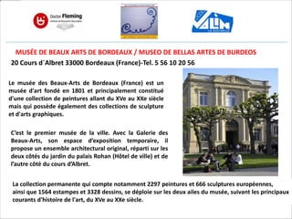 MUSÉE DE BEAUX ARTS DE BORDEAUX / MUSEO DE BELLAS ARTES DE BURDEOS
20 Cours d´Albret 33000 Bordeaux (France)-Tel. 5 56 10 20 56
Le musée des Beaux-Arts de Bordeaux (France) est un
musée d'art fondé en 1801 et principalement constitué
d'une collection de peintures allant du XVe au XXe siècle
mais qui possède également des collections de sculpture
et d'arts graphiques.
C’est le premier musée de la ville. Avec la Galerie des
Beaux-Arts, son espace d’exposition temporaire, il
propose un ensemble architectural original, réparti sur les
deux côtés du jardin du palais Rohan (Hôtel de ville) et de
l’autre côté du cours d’Albret.
La collection permanente qui compte notamment 2297 peintures et 666 sculptures européennes,
ainsi que 1564 estampes et 3328 dessins, se déploie sur les deux ailes du musée, suivant les principaux
courants d'histoire de l'art, du XVe au XXe siècle.
 