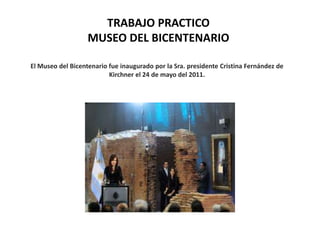 TRABAJO PRACTICO
                   MUSEO DEL BICENTENARIO

El Museo del Bicentenario fue inaugurado por la Sra. presidente Cristina Fernández de
                          Kirchner el 24 de mayo del 2011.
 
