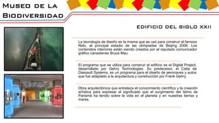 Museo de la
Biodiversidad
EDIFICIO DEL SIGLO XXII
La tecnología de diseño es la misma que se usó para construir el famoso
Nido, el principal estadio de las olimpiadas de Beijing 2008. Los
contenidos interiores están siendo creados por el reputado comunicador
gráfico canadiense Bruce Mau.
El programa que se utiliza para construir el edificio es el Digital Project,
desarrollado por Gehry Technologies. Su predecesor, el Catia de
Dassault Systems, es un programa para el diseño de aeronaves y autos
que fue adaptado a la arquitectura y construcción por Frank Gehry.
Obra arquitectónica que entrelaza el conocimiento científico y la creación
artística para expresar el significado que el surgimiento del Istmo de
Panamá ha tenido sobre la vida en el planeta y en nuestras tierras y
mares.
 