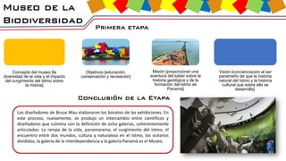 Museo de la
Biodiversidad
Primera etapa
Concepto del museo [la
diversidad de la vida y el impacto
del surgimiento del Istmo sobre
la misma]
Objetivos [educación,
conservación y recreación]
Misión [proporcionar una
aventura del saber sobre la
historia geológica y de la
formación del Istmo de
Panamá]
Visión [concienciación al ser
panameño de que la historia
natural del Istmo y la historia
cultural que sobre ella se
desarrolla]
Conclusión de la Etapa
Los diseñadores de Bruce Mau elaboraron los bocetos de las exhibiciones. En
este proceso, nuevamente, se produjo un intercambio entre científicos y
diseñadores que culmina con la definición de ocho galerías, coherentemente
articuladas: La rampa de la vida, panamarama, el surgimiento del Istmo, el
encuentro entre dos mundos, cultura y naturaleza en el Istmo, los océanos
divididos, la galería de la interdependencia y la galería Panamá es el Museo.
 