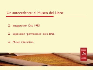 Un antecedente: el Museo del Libro


     Inauguración Oct. 1995

     Exposición “permanente” de la BNE

     Museo interactivo




14/07/2011                               4
 