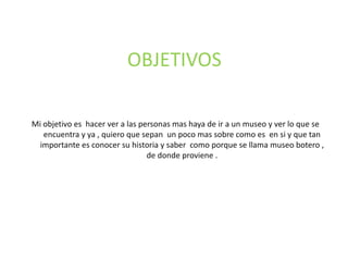 OBJETIVOSMi objetivo es hacer ver a las personas mas haya de ir a un museo y ver lo que se encuentra y ya , quiero que sepan un poco mas sobre como es en si y que tan importante es conocer su historia y saber como porque se llama museo botero , de donde proviene .