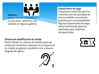 Asientos
Existen bancos y butacas en
el Gran Atrio. Asimismo, hay
asientos en algunas galerías
Exposiciones de pago
Hay precios reducidos para los
visitantes con discapacidad. Se
ofrece también una entrada
gratuita para un acompañante.
Algunas exposiciones de pago
tienen horarios de apertura
especiales para visitantes
discapacitados.
Sistema de amplificación de sonido
Podrá solicitar un sistema de amplificación de
sonido por transmisor inductivo en la mayoría de
las charlas en galería y también en las visitas en
lenguaje de signos.
 
