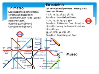 En metro
Las estaciones de metro más
cercanas al museo son:
Tottenham Court Road (500m)
Holborn (500m)
Russell Square (800m)
Goodge Street (800m)
En autobus
Los autobuses siguientes tienen parada
cerca del Museo:
1, 7, 8, 19, 25, 38, 55, 98, 242
Parada en New Oxford Street
10, 14, 24, 29, 73, 134, 390
Parada en Tottenham Court Road, en
dirección norte y en Gower Street, en
dirección sur
59, 68, X68, 91, 168, 188
Parada en Southampton Row
Museo
 