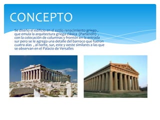 Se diseño el edificio en el estilo renacimiento griego ,
que emula la arquitectura griega clásica (Partenón) ,
con la colocación de columnas y frontón en la entrada
sur pero se le agrego una detalle del barroco que fueron
cuatro alas , al norte, sur, este y oeste similares a las que
se observan en el Palacio de Versalles
CONCEPTO
 