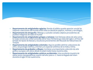 Departamento de antigüedades egipcias: Donde el público puede apreciar una de las
mayores colecciones del mundo entre ellas se destacan papiros, momias y sarcófagos.
Departamento de etnografía: Alberga y custodia variados objetos procedentes de
pueblos indígenas de todo el mundo
Departamento de antigüedades griegas y romanas: Con famosas obras de arte como
la vasija romana de cristal conocida como Vaso Pórtland que data del siglo I, el friso del
templo de Apolo de Bassae y esculturas provenientes del Mausole de Halicarnaso de
Turquía.
Departamento de antigüedades orientales: Aquí es posible admirar colecciones de
arte y arqueología islámica, oriental y en especial cerámica de la India y China.
Departamento de grabados y dibujos: Contiene una importante colección de arte
gráfico europeo con obras desde la edad media hasta nuestros días.
Departamento de antigüedades asiáticas occidentales: Una excelente muestra de
obras tanto mesopotámicas a partir del año 5000 a. C. hasta la llegada del Islam
durante el siglo VII de nuestra era.
 