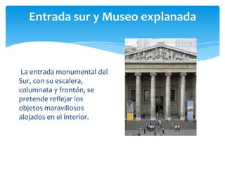 Entrada sur y Museo explanada
La entrada monumental del
Sur, con su escalera,
columnata y frontón, se
pretende reflejar los
objetos maravillosos
alojados en el interior.
 