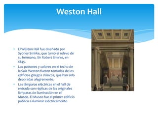 Weston Hall
El Weston Hall fue diseñado por
Sydney Smirke, que tomó el relevo de
su hermano, Sir Robert Smirke, en
1845.
Los patrones y colores en el techo de
la Sala Weston fueron tomados de los
edificios griegos clásicos, que han sido
decoradas alegremente.
Las lámparas eléctricas en el hall de
entrada son réplicas de las originales
lámparas de iluminación en el
Museo. El Museo fue el primer edificio
público a iluminar eléctricamente.
 