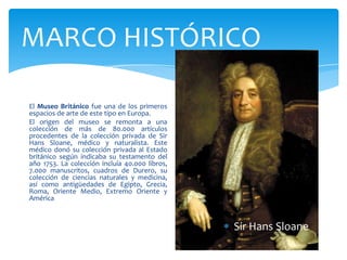 MARCO HISTÓRICO
El Museo Británico fue una de los primeros
espacios de arte de este tipo en Europa.
El origen del museo se remonta a una
colección de más de 80.000 artículos
procedentes de la colección privada de Sir
Hans Sloane, médico y naturalista. Este
médico donó su colección privada al Estado
británico según indicaba su testamento del
año 1753. La colección incluía 40.000 libros,
7.000 manuscritos, cuadros de Durero, su
colección de ciencias naturales y medicina,
así como antigüedades de Egipto, Grecia,
Roma, Oriente Medio, Extremo Oriente y
América
Sir Hans Sloane
 