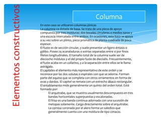 Elementosconstructivos
En este caso se utilizaron columnas jónicas
La columna va dotada de basa. Se trata de una pieza de apoyo
compuesta por tres molduras: dos boceles circulares o medios toros y
una escocia intercalada entre ambos. En ocasiones, esta basa se apoya
a su vez sobre un plinto, pieza prismática de planta cuadrada de poco
espesor.
El fuste es de sección circular, y suele presentar un ligero éntasis o
gálibo. Posee 24 acanaladuras o estrías separadas entre sí por finos
filetes longitudinales. El tamaño total de la columna suele ser de
dieciocho módulos y el del propio fuste de dieciséis. Frecuentemente,
el fuste acaba en un collarino, y a la separación entre ellos se le llama
astrágalo.
El capiteles el elemento más representativo de este orden y se
reconoce por las dos volutas o espirales con que se adorna. Forman
parte del equino que se completa con otros ornamentos en forma de
ovas y dardos. El capitel se remata con un estrecho ábaco rectangular.
El entablamento mide generalmente un quinto del orden total. Está
formado por:
El arquitrabe, que se muestra usualmente descompuesto en tres
bandas horizontales superpuestas y escalonadas.
El friso es una banda continua adornada con una sucesión de
metopas solamente. Carga directamente sobre el arquitrabe.
La cornisa coronada por el alero forma un saledizo que
generalmente cuenta con una moldura de tipo cimacio.
Columna
 