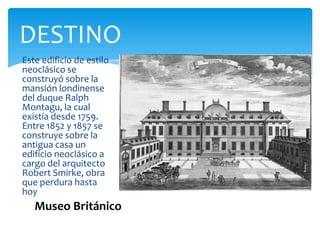 DESTINO
Este edificio de estilo
neoclásico se
construyó sobre la
mansión londinense
del duque Ralph
Montagu, la cual
existía desde 1759.
Entre 1852 y 1857 se
construye sobre la
antigua casa un
edificio neoclásico a
cargo del arquitecto
Robert Smirke, obra
que perdura hasta
hoy
Museo Británico
 