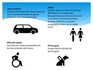 Aparcamiento
El patio de entrada del Museo dispone
de un número limitado de plazas
exclusivas para discapacitados
Aseos
Existen aseos en todas las plantas
del Museo. Los aseos para
discapacitados se encuentran en el
Gran Atrio, el Centro Ford para
jóvenes visitantes, el centro
pedagógico Clore y en la salida
norte de la sala 66.
Sillas de ruedas
Hay sillas de ruedas disponibles en
las dos entradas del museo
Perros guía
Se permite la entrada de
perros guía.
 