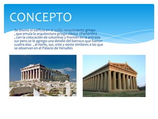 Se diseño el edificio en el estilo renacimiento griego
, que emula la arquitectura griega clásica (Partenón)
, con la colocación de columnas y frontón en la entrada
sur pero se le agrego una detalle del barroco que fueron
cuatro alas , al norte, sur, este y oeste similares a las que
se observan en el Palacio de Versalles
CONCEPTO
 