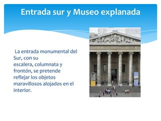 Entrada sur y Museo explanada
La entrada monumental del
Sur, con su
escalera, columnata y
frontón, se pretende
reflejar los objetos
maravillosos alojados en el
interior.
 