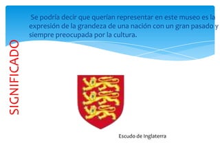 Se podría decir que querían representar en este museo es la
expresión de la grandeza de una nación con un gran pasado y
siempre preocupada por la cultura.
SIGNIFICADO
Escudo de Inglaterra
 