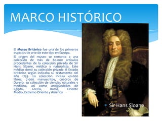 MARCO HISTÓRICO
El Museo Británico fue una de los primeros
espacios de arte de este tipo en Europa.
El origen del museo se remonta a una
colección de más de 80.000 artículos
procedentes de la colección privada de Sir
Hans Sloane, médico y naturalista. Este
médico donó su colección privada al Estado
británico según indicaba su testamento del
año 1753. La colección incluía 40.000
libros, 7.000 manuscritos, cuadros de
Durero, su colección de ciencias naturales y
medicina, así como antigüedades de
Egipto, Grecia, Roma, Oriente
Medio, Extremo Oriente y América
Sir Hans Sloane
 