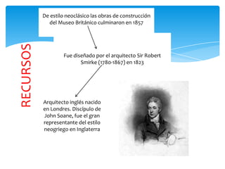 RECURSOS
De estilo neoclásico las obras de construcción
del Museo Británico culminaron en 1857
Fue diseñado por el arquitecto Sir Robert
Smirke (1780-1867) en 1823
Arquitecto inglés nacido
en Londres. Discípulo de
John Soane, fue el gran
representante del estilo
neogriego en Inglaterra
 