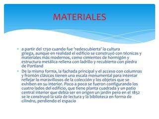 a partir del 1750 cuando fue 'redescubierta' la cultura
griega, aunque en realidad el edificio se construyó con técnicas y
materiales más modernos, como cimientos de hormigón y
estructura metálica rellena con ladrillo y recubierto con piedra
de Portland
De la misma forma, la fachada principal y el acceso con columnas
y frontón clásicos tienen una escala monumental para intentar
reflejar lo maravillosos de la colección y los objetos que se
exhiben en su interior. Poco a poco se fueron configurando los
cuatro lados del edificio, que tiene planta cuadrada y un patio
central interior que debía ser en origen un jardín pero en el 1852
se le construyó la sala de lectura y la biblioteca en forma de
cilindro, perdiendo el espacio
MATERIALES
 