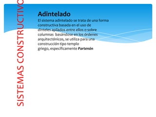 SISTEMASCONSTRUCTIV
Adintelado
El sistema adintelado se trata de una forma
constructiva basada en el uso de
dinteles apilados entre ellos o sobre
columnas basándose en los órdenes
arquitectónicos, se utiliza para una
construcción tipo templo
griego, específicamente Partenón
 