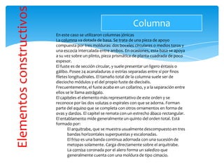 Elementosconstructivos
En este caso se utilizaron columnas jónicas
La columna va dotada de basa. Se trata de una pieza de apoyo
compuesta por tres molduras: dos boceles circulares o medios toros y
una escocia intercalada entre ambos. En ocasiones, esta basa se apoya
a su vez sobre un plinto, pieza prismática de planta cuadrada de poco
espesor.
El fuste es de sección circular, y suele presentar un ligero éntasis o
gálibo. Posee 24 acanaladuras o estrías separadas entre sí por finos
filetes longitudinales. El tamaño total de la columna suele ser de
dieciocho módulos y el del propio fuste de dieciséis.
Frecuentemente, el fuste acaba en un collarino, y a la separación entre
ellos se le llama astrágalo.
El capiteles el elemento más representativo de este orden y se
reconoce por las dos volutas o espirales con que se adorna. Forman
parte del equino que se completa con otros ornamentos en forma de
ovas y dardos. El capitel se remata con un estrecho ábaco rectangular.
El entablamento mide generalmente un quinto del orden total. Está
formado por:
El arquitrabe, que se muestra usualmente descompuesto en tres
bandas horizontales superpuestas y escalonadas.
El friso es una banda continua adornada con una sucesión de
metopas solamente. Carga directamente sobre el arquitrabe.
La cornisa coronada por el alero forma un saledizo que
generalmente cuenta con una moldura de tipo cimacio.
Columna
 