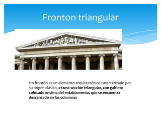Fronton triangular
Un frontón es un elemento arquitectónico caracterizado por
su origen clásico, es una sección triangular, con gablete
colocado encima del entablamento, que se encuentra
descansado en las columnas
 