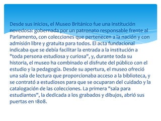 Desde sus inicios, el Museo Británico fue una institución
novedosa: gobernada por un patronato responsable frente al
Parlamento, con colecciones que pertenecen a la nación y con
admisión libre y gratuita para todos. El acta fundacional
indicaba que se debía facilitar la entrada a la institución a
"toda persona estudiosa y curiosa", y, durante toda su
historia, el museo ha combinado el disfrute del público con el
estudio y la pedagogía. Desde su apertura, el museo ofreció
una sala de lectura que proporcionaba acceso a la biblioteca, y
se contrató a estudiosos para que se ocuparan del cuidado y la
catalogación de las colecciones. La primera "sala para
estudiantes", la dedicada a los grabados y dibujos, abrió sus
puertas en 1808.
 