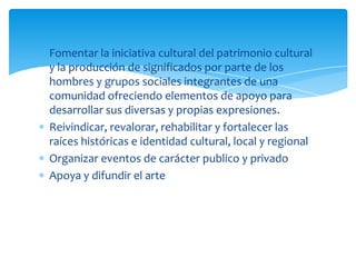 Fomentar la iniciativa cultural del patrimonio cultural
y la producción de significados por parte de los
hombres y grupos sociales integrantes de una
comunidad ofreciendo elementos de apoyo para
desarrollar sus diversas y propias expresiones.
Reivindicar, revalorar, rehabilitar y fortalecer las
raíces históricas e identidad cultural, local y regional
Organizar eventos de carácter publico y privado
Apoya y difundir el arte
 