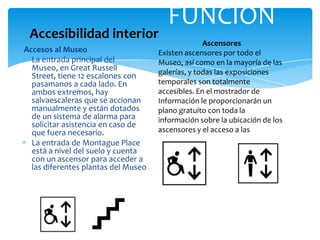 Accesos al Museo
La entrada principal del
Museo, en Great Russell
Street, tiene 12 escalones con
pasamanos a cada lado. En
ambos extremos, hay
salvaescaleras que se accionan
manualmente y están dotados
de un sistema de alarma para
solicitar asistencia en caso de
que fuera necesario.
La entrada de Montague Place
está a nivel del suelo y cuenta
con un ascensor para acceder a
las diferentes plantas del Museo
FUNCIÓN
Ascensores
Existen ascensores por todo el
Museo, así como en la mayoría de las
galerías, y todas las exposiciones
temporales son totalmente
accesibles. En el mostrador de
Información le proporcionarán un
plano gratuito con toda la
información sobre la ubicación de los
ascensores y el acceso a las galerías.
Accesibilidad interior
 
