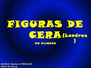 FIGURAS DE 
CERA(Londres 
) NO CLIQUES 
MÚSICA: Barbara STREISAND 
Never let him go 
 