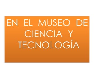 EN EL MUSEO DE
CIENCIA Y
TECNOLOGÍA
 
