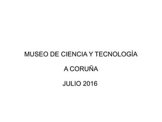 MUSEO DE CIENCIA Y TECNOLOGÍA
A CORUÑA
JULIO 2016
 