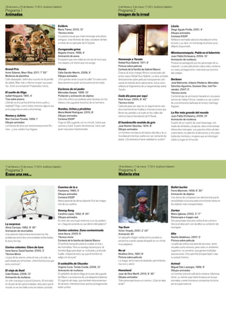 28 de enero y 25 de febrero. 17:30 h. Auditorio Sabatini                                                      4 de febrero y 3 de marzo. 17:30 h. Auditorio Sabatini
Programa 1                                                                                                    Programa 2
Animadas                                                                                                      Imagen de lo irreal

                                                    Exlibris                                                                                                        Lluvia
                                                    Maria Trénor, 2010, 12’                                                                                         Diego Agudo Pinilla, 2001, 4’
                                                    Técnica mixta                                                                                                   Dibujos animados
                                                    Un poema visual que rinde homenaje a los libros                                                                 Cortesia ESDIP
                                                    antiguos, a las librerías de viejo y al placer de leer,                                                         Reflexión animada sobre la interrelación entre
                                                    a través de un ejemplar de El Quijote.                                                                          el autor y su obra. Un homenaje al artista suizo
                                                                                                                                                                    Alberto Giacometti.
                                                    Zureganako grina
                                                    Begoña Vicario, 1996, 4’                                                                                        Minotauromaquia. Pablo en el laberinto
                                                    Animación de arena                                                                                              Juan Pablo Etcheverry, 2004, 10’
                                                    El espacio que nos rodea es a la vez el muro que          Homenaje a Tarzán                                     Animación de muñecos
                                                    nos separa y el manto que nos acoge.                      Rafael Ruiz Balerdi, 1971, 6’                         Picasso es perseguido por los personajes de su
                                                                                                              Pintura sobre película                                creación. La obra del artista cobra vida y reclama
Grand Prix                                          Ranas                                                     Cortesía de la familia de Gabriel Blanco              un nuevo protagonismo: cree estar por encima
Anna Solanas, Marc Riba, 2011, 7’ 50’’              Celia Sacido-Martín, 2008, 5’                             Éste es el único trabajo fílmico conservado del       del creador.
Muñecos de plastilina                               Dibujos animados                                          pintor vasco Rafael Ruiz Balerdi. La obra, pintada
Cielo despejado. Vehículos a punto en la parrilla   ¿Por qué las ranas cruzan la calle? En este corto         directamente sobre película transparente utili-       Berbaoc
de salida. Blas, Iván y Héctor ocupan sus pues-     descubriremos quién se encuentra al otro lado.            zando el método de la calcomanía, toma como           José Belmonte, Izibene Oñederra, Mercedes
tos. ¡Esto va a empezar! Preparados, listos...                                                                referencia fragmentos de un largometraje sobre        Sánchez-Agustino, Gustavo Díez, Irati Fer-
                                                    Esclavos de mi poder                                      Tarzán.                                               nández, 2007, 5’
El sueño de Iñigo                                   Mercedes Gaspar, 1996, 10’                                                                                      Técnica mixta
Isabel Herguera, 1991, 4’                           Pixilación y animación de objetos                         Cada día paso por aquí                                Cortometraje de animación basado en una pieza
Tiza sobre pizarra                                  Una niña utiliza sus poderes para hacerse con los         Raúl Arroyo, 2004, 8’ 40’’                            sonora de Xabier Erkizia, creada a su vez a partir
¿Dónde se encuentra el límite entre sueño y         tebeos y los juguetes favoritos de su hermana.            Técnica mixta                                         de una entrevista realizada al músico Santiago
realidad? Iñigo, como todos nosotros alguna vez,                                                              Cada día paso por aquí es un seguimiento casi         Irigoyen.
se lo pregunta en este cortometraje.                Ruedas, tiritas y piruletas                               documental de las huellas e intervenciones que
                                                    María Medel Rodríguez, 2010, 8’                           llenan las paredes y el suelo en las calles del       La flor más grande del mundo
Romeo y Julieta                                     Dibujos animados                                          céntrico barrio barcelonés de El Raval.               Juan Pablo Etcheverry, 2006, 10’
Mari Carmen Poveda, 1999, 1’                        Cortesia ESDIP                                                                                                  Animación de muñecos
Dibujos animados                                    Hugo es feliz jugando con su triciclo, hasta que          El hombrecillo vestido de gris                        A partir de un cuento de José Saramago, col-
La historia de amor por antonomasia entre Ro-       conoce a Carol. A partir de entonces, hará cual-          José Ramón Sánchez, 1974, 8’                          mado de símbolos y enigmas, este cortometraje
meo… y una Julieta muy fogosa.                      quier cosa para impresionarla.                            Dibujos animados                                      ofrece dos mensajes: uno para los niños (el des-
                                                                                                              Un hombre vive bajo la dictadura del reloj y la ru-   cubrimiento, la valentía, el altruismo) y otro para
                                                                                                              tina laboral mientras sueña con ser cantante de       todos los hombres y mujeres que se interrogan
                                                                                                              ópera. ¿Se atreverá a hacer realidad su sueño?        sobre su lugar en el mundo.




11 de febrero y 10 de marzo. 17:30 h. Auditorio Sabatini                                                      18 de febrero y 17 de marzo. 17:30 h. Auditorio Sabatini
Programa 3                                                                                                    Programa 4
Érase una vez...                                                                                              Materia viva


                                                    Cuentos de la a                                                                                                 Ballet burlón
                                                    Fastasma, 1989, 3’                                                                                              Fermí Marimón, 1959, 6’ 30’’
                                                    Dibujos animados                                                                                                Animación de objetos
                                                    Cortesia ESDIP                                                                                                  Una danza de compases nos demostrará que la
                                                    María aprende las letras dejando fluir las imáge-                                                               sensibilidad musical puede encontrarse hasta en
                                                    nes de sus sueños.                                                                                              los objetos más insospechados.

                                                    Swang Song                                                                                                      Corten
                                                    Carolina López, 1992, 8’ 45’’                                                                                   Mario Iglesias, 2002, 3’ 17’’
                                                    Dibujos animados                                                                                                Rotoscopia e imagen real
                                                    El canto de una mujer enamora a un rey podero-                                                                  Dos personajes discuten sobre el ser y la exis-
La sorpresa                                         so. ¿Seguirá sonando su voz dentro del palacio?                                                                 tencia al descubrir uno de ellos su condición de
Alicia Carriazo, 1982, 9’ 30’’                                                                                Top Gum                                               monigote.
Animación de recortables                            Contes celestes: Zona contaminada                         Victor Vinyals, 2001, 2’ 20’’
Una solución draconiana terminará con los           Irene Iborra, 2005, 6’                                    Animación 3D                                          Glia
problemas entre dos comunidades enfrentadas,        Técnica mixta                                             Un pequeño dragón verde pone a prueba su              Nashla Abdelnour, 2007, 3’
la azul y la rosa.                                  Cortesía de la familia de Gabriel Blanco                  paciencia cuando queda atrapado en un chicle          Pintura sobre película
                                                    El sol flota tranquilo sobre la ciudad, el mar y          muy pegajoso.                                         La película utiliza una serie de recursos, tanto
Contes celestes: Claro de luna                      las montañas. Pero su sosiego durará poco: el                                                                   visuales como sonoros, para crear un ambiente
Irene Iborra, David Gautier, 2005, 3’               hombre llega para dejar su civilizada y profunda          No sé                                                 sugestivo, no narrativo, que genera múltiples
Técnica Mixta                                       huella. ¿Dejará el astro rey que el hombre se             Nicéforo Ortiz, 1987, 8’                              asociaciones. Esto permite al espectador crear
La paz de los astros, entre el mar y el cielo, es   salga con la suya?                                        Pintura sobre película                                su propia historia.
perturbada por el hombre. ¿Permitirá la luna que                                                              La magia, de la mano al celuloide, permitiéndo-
esto continúe?                                      O soldadiño de Chumbo                                     nos vivir y sentir.                                   Animal
                                                    Virginia Curia, Tomás Conde, 2009, 12’                                                                          Miguel Díez Lasangre, 1999, 9’
El viaje de Said                                    Animación de muñecos                                      Homeland                                              Dibujos animados
Coke Riobóo, 2006, 12’                              El soldadito de plomo llega al museo del juguete          Juan de Dios Marfil, 2010, 6’ 30’’                    Un hombre toma el café de la mañana. Mientras
Animación de muñecos                                de Allariz y se enamora de una elegante bailarina.        Dibujos animados                                      tanto, su mente viaja hasta la época en la que
Un niño marroquí cruza el Estrecho. Al otro lado,   El cigarrón de trapo, que también está enamora-           Todo personaje busca un camino. ¿Qué se deja          animales y seres humanos compartían la lucha
en el país de las oportunidades, descubre que el    do de ésta, intentará evitar que los protagonistas        atrás?                                                por la supervivencia.
mundo no es tan bello como le habían contado.       estén juntos.
 
