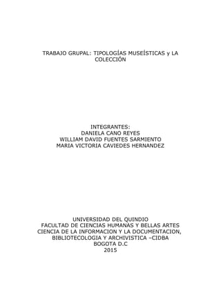 TRABAJO GRUPAL: TIPOLOGÍAS MUSEÍSTICAS y LA
COLECCIÓN
INTEGRANTES:
DANIELA CANO REYES
WILLIAM DAVID FUENTES SARMIENTO
MARIA VICTORIA CAVIEDES HERNANDEZ
UNIVERSIDAD DEL QUINDIO
FACULTAD DE CIENCIAS HUMANAS Y BELLAS ARTES
CIENCIA DE LA INFORMACION Y LA DOCUMENTACION,
BIBLIOTECOLOGIA Y ARCHIVISTICA –CIDBA
BOGOTA D.C
2015
 