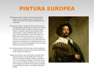 PINTURA EUROPEA
 El Met posee una de las mejores colecciones del mundo de 
pintura europea. Aunque las piezas son sólo cerca de 
2.200, posee muchas de las pinturas mundialmente más 
reconocidas.
El gran gasto de Met en compras de obra de arte proviene de 
este departamento, primeramente centrado en los maestros 
del siglo XVI al XIX, con énfasis en artistas franceses, 
italianos y holandeses. Muchos de los grandes artistas 
están presentes con gran cantidad de obras: el museo 
posee 37 pinturas de Monet, 21 óleos de Cézanne y 18 
Rembrandts, incluyendo Aristóteles con un busto de 
Homero. Las cinco pinturas de Vermeer representan la 
colección más grande del artista en el mundo. Otras obras 
destacadas son Autorretrato con sombrero de paja de van 
Gogh, La cosecha de Pieter Brueghel el Viejo y La muerte 
de Sócrates de Jacques­Louis David.
En las últimas décadas el Met ha llevado a cabo la política de 
vender algunas de sus piezas menores para comprar piezas 
de talla mucho más importantes.
Aunque este proceder es aún controvertido, ha ganado cierto 
número de obras de arte destacadas para la colección, 
como Juan de Pareja de Diego Velázquez, comprada de 
1971. La obra de Duccio, Madonna y el Niño le costó al 
museo más de 45 millones de dólares, dos veces más que 
la suma pagada por cualquiera de las pinturas compradas 
con anterioridad. Esta obra es considerada la Mona Lisa 
del Met.
 