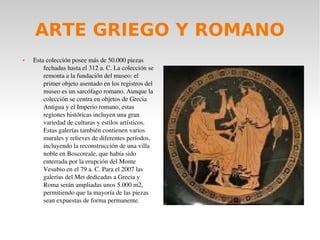 ARTE GRIEGO Y ROMANO
 Esta colección posee más de 50.000 piezas 
fechadas hasta el 312 a. C. La colección se 
remonta a la fundación del museo: el 
primer objeto asentado en los registros del 
museo es un sarcófago romano. Aunque la 
colección se centra en objetos de Grecia 
Antigua y el Imperio romano, estas 
regiones históricas incluyen una gran 
variedad de culturas y estilos artísticos. 
Estas galerías también contienen varios 
murales y relieves de diferentes períodos, 
incluyendo la reconstrucción de una villa 
noble en Boscoreale, que había sido 
enterrada por la erupción del Monte 
Vesubio en el 79 a. C. Para el 2007 las 
galerías del Met dedicadas a Grecia y 
Roma serán ampliadas unos 5.000 m2, 
permitiendo que la mayoría de las piezas 
sean expuestas de forma permanente.
 
