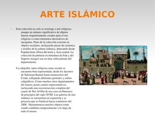 ARTE ISLÁMICO
 Esta colección no solo se restringe a arte religioso, 
aunque un número significativo de objetos 
fueron originariamente creados para el uso 
religioso o como elementos decorativos de 
mezquitas. Parte de la colección consiste en 
objetos seculares, incluyendo piezas de cerámica 
y textiles de la cultura islámica, abarcando desde 
España hasta África del norte y Asia central. La 
colección de pinturas en miniatura de Irán y del 
Imperio mongol son un ítem sobresaliente del 
departamento.
La caligrafía, tanto religiosa como secular se 
encuentra bien representada, desde los decretos 
de Suleiman Kanuni hasta manuscritos del 
Corán, reflejando diferentes períodos y estilos 
caligráficos. Como muchos otros departamentos 
del museo, posee cuartos representativos, 
incluyendo una reconstrucción completa del 
cuarto de Nur Al­Din de una casa en Damasco, 
de principios del siglo XVIII. Las galerías de arte 
islámico se encuentran en expansión y se 
proyecta que se finalicen hacia comienzos del 
2008.  Hastaentonces,muchos objetos están 
siendo exhibidos temporalmente a lo largo de 
todo el museo.   
 