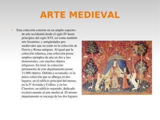 ARTE MEDIEVAL
 Esta colección consiste en un amplio espectro 
de arte occidental desde el siglo IV hasta 
principios del siglo XVI, así como también 
arte bizantino, y antigüedades pre­
medievales que no están en la colección de 
Grecia y Roma antiguas. Al igual que la 
colección islámica, esta colección posee 
amplios ejemplos de arte en dos y tres 
dimensiones, con muchos objetos 
religiosos. En total, la colección 
permanente de este departamento posee 
11.000 objetos. Debido a su tamaño, es la 
única colección que se alberga en dos 
lugares: en el edificio principal del museo, 
en la 5ª Avenida y Collins, y en los 
Claustros, un edificio separado, dedicado 
exclusivamente al arte medieval. El mismo 
departamento se encarga de los dos lugares.
 